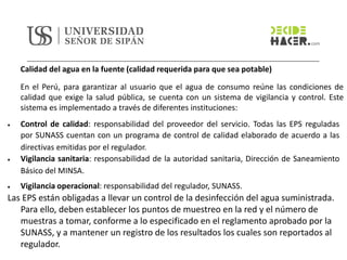 Calidad del agua en la fuente (calidad requerida para que sea potable)
En el Perú, para garantizar al usuario que el agua de consumo reúne las condiciones de
calidad que exige la salud pública, se cuenta con un sistema de vigilancia y control. Este
sistema es implementado a través de diferentes instituciones:
• Control de calidad: responsabilidad del proveedor del servicio. Todas las EPS reguladas
por SUNASS cuentan con un programa de control de calidad elaborado de acuerdo a las
directivas emitidas por el regulador.
• Vigilancia sanitaria: responsabilidad de la autoridad sanitaria, Dirección de Saneamiento
Básico del MINSA.
• Vigilancia operacional: responsabilidad del regulador, SUNASS.
Las EPS están obligadas a llevar un control de la desinfección del agua suministrada.
Para ello, deben establecer los puntos de muestreo en la red y el número de
muestras a tomar, conforme a lo especificado en el reglamento aprobado por la
SUNASS, y a mantener un registro de los resultados los cuales son reportados al
regulador.
 