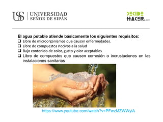 El agua potable atiende básicamente los siguientes requisitos:
❑ Libre de microorganismos que causan enfermedades.
❑ Libre de compuestos nocivos a la salud
❑ Bajo contenido de color, gusto y olor aceptables.
❑ Libre de compuestos que causen corrosión o incrustaciones en las
instalaciones sanitarias
https://www.youtube.com/watch?v=PFwzMZWWyiA
 