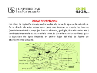 OBRAS DE CAPTACION
Las obras de captación son obras destinadas a la toma de agua de la naturaleza.
En el diseño de estas estructuras tiene que tenerse en cuenta las fuerzas
(movimiento cinético, empujes, fuerzas sísmicas, geología, tipo de suelos, etc.)
que intervienen en la estructura de la toma. La clase de estructura utilizada para
la captación del agua depende en primer lugar del tipo de fuente de
abastecimiento utilizado.
 