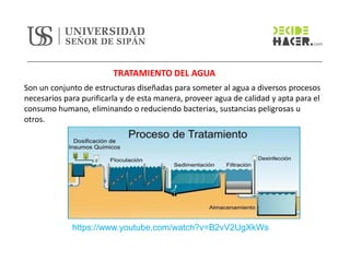 TRATAMIENTO DEL AGUA
Son un conjunto de estructuras diseñadas para someter al agua a diversos procesos
necesarios para purificarla y de esta manera, proveer agua de calidad y apta para el
consumo humano, eliminando o reduciendo bacterias, sustancias peligrosas u
otros.
https://www.youtube.com/watch?v=B2vV2UgXkWs
 