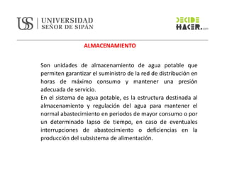 ALMACENAMIENTO
Son unidades de almacenamiento de agua potable que
permiten garantizar el suministro de la red de distribución en
horas de máximo consumo y mantener una presión
adecuada de servicio.
En el sistema de agua potable, es la estructura destinada al
almacenamiento y regulación del agua para mantener el
normal abastecimiento en periodos de mayor consumo o por
un determinado lapso de tiempo, en caso de eventuales
interrupciones de abastecimiento o deficiencias en la
producción del subsistema de alimentación.
 