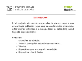 DISTRIBUCION
Es el conjunto de tuberías encargadas de proveer agua a una
determinada población ya sea para su uso doméstico o industrial,
estas tuberías se tienden a lo largo de todas las calles de la ciudad
llegando a cada domicilio.
Consta de:
• Estaciones de bombeo.
• Tuberías principales, secundarias y terciarias.
• Válvulas.
• Dispositivos para macro y micro medición.
• Derivaciones domiciliarias.
 
