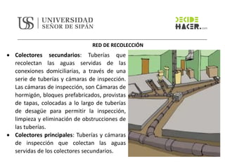 RED DE RECOLECCIÓN
• Colectores secundarios: Tuberías que
recolectan las aguas servidas de las
conexiones domiciliarias, a través de una
serie de tuberías y cámaras de inspección.
Las cámaras de inspección, son Cámaras de
hormigón, bloques prefabricados, provistas
de tapas, colocadas a lo largo de tuberías
de desagüe para permitir la inspección,
limpieza y eliminación de obstrucciones de
las tuberías.
• Colectores principales: Tuberías y cámaras
de inspección que colectan las aguas
servidas de los colectores secundarios.
 