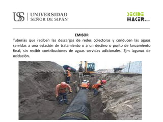 EMISOR
Tuberías que reciben las descargas de redes colectoras y conducen las aguas
servidas a una estación de tratamiento o a un destino o punto de lanzamiento
final, sin recibir contribuciones de aguas servidas adicionales. Ejm lagunas de
oxidación.
 