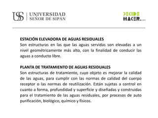 ESTACIÓN ELEVADORA DE AGUAS RESIDUALES
Son estructuras en las que las aguas servidas son elevadas a un
nivel geométricamente más alto, con la finalidad de conducir las
aguas a conducto libre.
PLANTA DE TRATAMIENTO DE AGUAS RESIDUALES
Son estructuras de tratamiento, cuyo objeto es mejorar la calidad
de las aguas, para cumplir con las normas de calidad del cuerpo
receptor o las normas de reutilización. Están sujetas a control en
cuanto a forma, profundidad y superficie y diseñadas y construidas
para el tratamiento de las aguas residuales, por procesos de auto
purificación, biológico, químico y físicos.
 