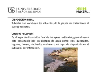 DISPOSICIÓN FINAL
Tuberías que conducen los efluentes de la planta de tratamiento al
cuerpo receptor.
CUERPO RECEPTOR
Es el lugar de disposición final de las aguas residuales; generalmente
está constituido por los cuerpos de agua como: ríos, quebradas,
lagunas, drenes, riachuelos o el mar o un lugar de disposición en el
subsuelo, por infiltración.
 