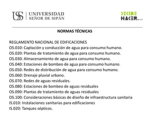 NORMAS TÉCNICAS
REGLAMENTO NACIONAL DE EDIFICACIONES
OS.010: Captación y conducción de agua para consumo humano.
OS.020: Plantas de tratamiento de agua para consumo humano.
OS.030: Almacenamiento de agua para consumo humano.
OS.040: Estaciones de bombeo de agua para consumo humano.
OS.050: Redes de distribución de agua para consumo humano.
OS.060: Drenaje pluvial urbano.
OS.070: Redes de aguas residuales.
OS.080: Estaciones de bombeo de aguas residuales
OS.090: Plantas de tratamiento de aguas residuales
OS.100: Consideraciones básicas de diseño de infraestructura sanitaria
IS.010: Instalaciones sanitarias para edificaciones
IS.020: Tanques sépticos.
 