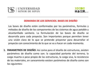 DEMANDA DE LOS SERVICIOS. BASES DE DISEÑO
Las bases de diseño están conformadas por los parámetros, formulas y
métodos de diseño de los componentes de los sistemas de agua potable y
alcantarillado sanitario. La formulación de las bases de diseño se
desarrolla para cada proyecto. Son importantes porque permiten tener
una visión clara de lo que se pretende proyectar para desarrollar el
proyecto con conocimiento de lo que se va a hacer en cada momento.
1. PARAMETROS DE DISEÑO: Así como para el diseño de estructuras, existen
parámetros de diseño como son: la capacidad portante del terreno, la
carga muerta o peso propio de las estructuras, la carga viva, la resistencia
de los materiales, en saneamiento existen parámetros de diseño como son
los siguientes:
 
