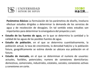 Parámetros Básicos La formulación de los parámetros de diseño, involucra
efectuar estudios dirigidos a determinar la demanda de los servicios de
agua y de recolección de desagües. En tal sentido estos estudios son
importantes para determinar la envergadura del proyecto y son:
• Estudio de las fuentes de agua, en la que se determina la cantidad y la
calidad de las aguas de las posibles fuentes de agua.
• Estudio de población, en el que se determina cuantitativamente, la
población actual, la tasa de crecimiento, la densidad hab/viv y la población
futura, geográficamente se estima donde se ubicara esa población en el
futuro.
• Estudio de mercado, en el que se determinan el numero de usuarios:
actuales, factibles, potenciales; numero de conexiones domiciliarias:
domesticas, comerciales, industriales, estatales, sociales; conexiones activas
y conexiones en corte.
 