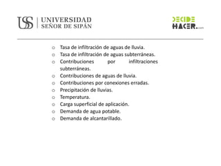 o Tasa de infiltración de aguas de lluvia.
o Tasa de infiltración de aguas subterráneas.
o Contribuciones por infiltraciones
subterráneas.
o Contribuciones de aguas de lluvia.
o Contribuciones por conexiones erradas.
o Precipitación de lluvias.
o Temperatura.
o Carga superficial de aplicación.
o Demanda de agua potable.
o Demanda de alcantarillado.
 
