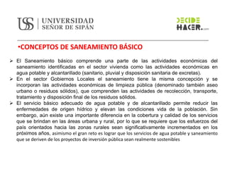 •CONCEPTOS DE SANEAMIENTO BÁSICO
➢ El Saneamiento básico comprende una parte de las actividades económicas del
saneamiento identificadas en el sector vivienda como las actividades económicas en
agua potable y alcantarillado (sanitario, pluvial y disposición sanitaria de excretas).
➢ En el sector Gobiernos Locales el saneamiento tiene la misma concepción y se
incorporan las actividades económicas de limpieza pública (denominado también aseo
urbano o residuos sólidos), que comprenden las actividades de recolección, transporte,
tratamiento y disposición final de los residuos sólidos.
➢ El servicio básico adecuado de agua potable y de alcantarillado permite reducir las
enfermedades de origen hídrico y elevan las condiciones vida de la población. Sin
embargo, aún existe una importante diferencia en la cobertura y calidad de los servicios
que se brindan en las áreas urbana y rural, por lo que se requiere que los esfuerzos del
país orientados hacia las zonas rurales sean significativamente incrementados en los
próximos años, asimismo el gran reto es lograr que los servicios de agua potable y saneamiento
que se deriven de los proyectos de inversión pública sean realmente sostenibles
 