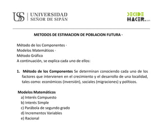 METODOS DE ESTIMACION DE POBLACION FUTURA ·
Método de los Componentes ·
Modelos Matemáticos ·
Método Gráfico
A continuación, se explica cada uno de ellos:
1. Método de los Componentes Se determinan conociendo cada uno de los
factores que intervienen en el crecimiento y el desarrollo de una localidad,
tales como: económicos (inversión), sociales (migraciones) y políticos.
Modelos Matemáticos
a) Interés Compuesto
b) Interés Simple
c) Parábola de segundo grado
d) Incrementos Variables
e) Racional
 