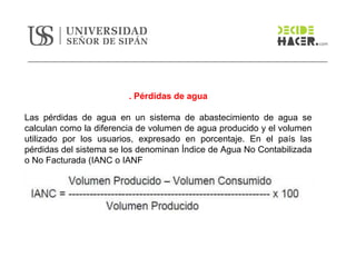 . Pérdidas de agua
Las pérdidas de agua en un sistema de abastecimiento de agua se
calculan como la diferencia de volumen de agua producido y el volumen
utilizado por los usuarios, expresado en porcentaje. En el país las
pérdidas del sistema se los denominan Índice de Agua No Contabilizada
o No Facturada (IANC o IANF
 