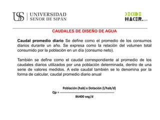 CAUDALES DE DISEÑO DE AGUA
Caudal promedio diario Se define como el promedio de los consumos
diarios durante un año. Se expresa como la relación del volumen total
consumido por la población en un día (consumo neto).
También se define como el caudal correspondiente al promedio de los
caudales diarios utilizados por una población determinada, dentro de una
serie de valores medidos. A este caudal también se lo denomina por la
forma de calcular, caudal promedio diario anual
 