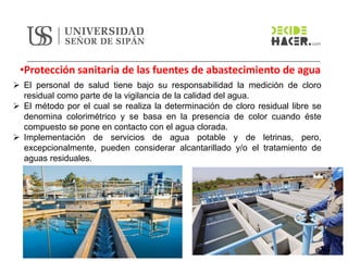 •Protección sanitaria de las fuentes de abastecimiento de agua
➢ El personal de salud tiene bajo su responsabilidad la medición de cloro
residual como parte de la vigilancia de la calidad del agua.
➢ El método por el cual se realiza la determinación de cloro residual libre se
denomina colorimétrico y se basa en la presencia de color cuando éste
compuesto se pone en contacto con el agua clorada.
➢ Implementación de servicios de agua potable y de letrinas, pero,
excepcionalmente, pueden considerar alcantarillado y/o el tratamiento de
aguas residuales.
 