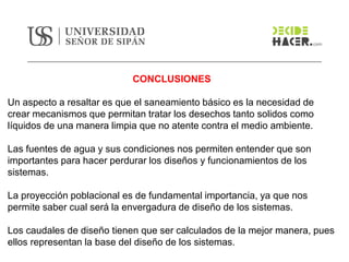 CONCLUSIONES
Un aspecto a resaltar es que el saneamiento básico es la necesidad de
crear mecanismos que permitan tratar los desechos tanto solidos como
líquidos de una manera limpia que no atente contra el medio ambiente.
Las fuentes de agua y sus condiciones nos permiten entender que son
importantes para hacer perdurar los diseños y funcionamientos de los
sistemas.
La proyección poblacional es de fundamental importancia, ya que nos
permite saber cual será la envergadura de diseño de los sistemas.
Los caudales de diseño tienen que ser calculados de la mejor manera, pues
ellos representan la base del diseño de los sistemas.
 