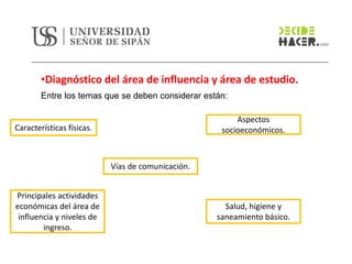 •Diagnóstico del área de influencia y área de estudio.
Características físicas.
Vías de comunicación.
Principales actividades
económicas del área de
influencia y niveles de
ingreso.
Aspectos
socioeconómicos.
Salud, higiene y
saneamiento básico.
Entre los temas que se deben considerar están:
 