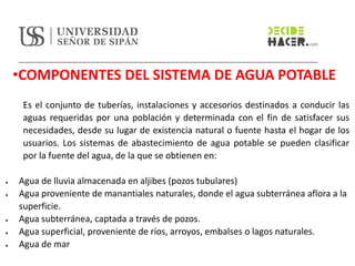 •COMPONENTES DEL SISTEMA DE AGUA POTABLE
Es el conjunto de tuberías, instalaciones y accesorios destinados a conducir las
aguas requeridas por una población y determinada con el fin de satisfacer sus
necesidades, desde su lugar de existencia natural o fuente hasta el hogar de los
usuarios. Los sistemas de abastecimiento de agua potable se pueden clasificar
por la fuente del agua, de la que se obtienen en:
• Agua de lluvia almacenada en aljibes (pozos tubulares)
• Agua proveniente de manantiales naturales, donde el agua subterránea aflora a la
superficie.
• Agua subterránea, captada a través de pozos.
• Agua superficial, proveniente de ríos, arroyos, embalses o lagos naturales.
• Agua de mar
 