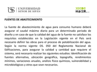 FUENTES DE ABASTECIMIENTO
La fuente de abastecimiento de agua para consumo humano deberá
asegurar el caudal máximo diario para un determinado periodo de
diseño y en caso de que la calidad del agua de la fuente no satisface los
requisitos establecidos en la Legislación vigente en el País será
necesario definir las obras para el proceso de potabilización del agua.
Según la norma vigente OS. 050 del Reglamento Nacional de
Edificaciones, para asegurar la calidad y cantidad que requiere el
sistema, será necesario realizar los siguientes estudios: Identificación de
fuentes alternativa, ubicación geográfica, topografía, rendimientos
mínimos, variaciones anuales, análisis físico químicos, vulnerabilidad y
microbiológicos y otros que sean necesarios.
 