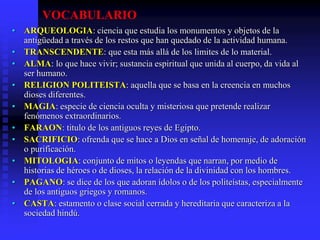 VOCABULARIO
• ARQUEOLOGIA: ciencia que estudia los monumentos y objetos de la
antigüedad a través de los restos que han quedado de la actividad humana.
• TRANSCENDENTE: que esta más allá de los limites de lo material.
• ALMA: lo que hace vivir; sustancia espiritual que unida al cuerpo, da vida al
ser humano.
• RELIGION POLITEISTA: aquella que se basa en la creencia en muchos
dioses diferentes.
• MAGIA: especie de ciencia oculta y misteriosa que pretende realizar
fenómenos extraordinarios.
• FARAON: titulo de los antiguos reyes de Egipto.
• SACRIFICIO: ofrenda que se hace a Dios en señal de homenaje, de adoración
o purificación.
• MITOLOGIA: conjunto de mitos o leyendas que narran, por medio de
historias de héroes o de dioses, la relación de la divinidad con los hombres.
• PAGANO: se dice de los que adoran ídolos o de los politeístas, especialmente
de los antiguos griegos y romanos.
• CASTA: estamento o clase social cerrada y hereditaria que caracteriza a la
sociedad hindú.
 