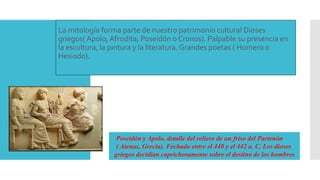 La mitología forma parte de nuestro patrimonio cultural Dioses
griegos( Apolo, Afrodita, Poseidón o Cronos). Palpable su presencia en
la escultura, la pintura y la literatura. Grandes poetas ( Homero o
Hesiodo).
Poseidón y Apolo, detalle del relieve de un friso del Partenón
( Atenas, Grecia). Fechado entre el 440 y el 442 a. C. Los dioses
griegos decidían caprichosamente sobre el destino de los hombres
 