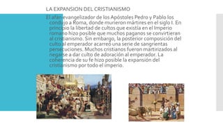 LA EXPANSION DEL CRISTIANISMO
El afán evangelizador de los Apóstoles Pedro y Pablo los
condujo a Roma, donde murieron mártires en el siglo I. En
principio la libertad de cultos que existía en el Imperio
romano hizo posible que muchos paganos se convirtieran
al cristianismo. Sin embargo, la posterior composición del
culto al emperador acarreó una serie de sangrientas
persecuciones. Muchos cristianos fueron martirizados al
negarse a dar culto de adoración al emperador. La
coherencia de su fe hizo posible la expansión del
cristianismo por todo el imperio.
 