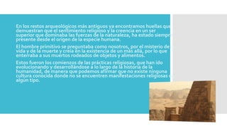 En los restos arqueológicos más antiguos ya encontramos huellas que
demuestran que el sentimiento religioso y la creencia en un ser
superior que dominaba las fuerzas de la naturaleza, ha estado siempre
presente desde el origen de la especie humana.
El hombre primitivo se preguntaba como nosotros, por el misterio de la
vida y de la muerte y creía en la existencia de un más allá, por lo que
enterraba a sus muertos rodeados de objetos y alimentos.
Estos fueron los comienzos de las prácticas religiosas, que han ido
evolucionando y desarrollándose a lo largo de la historia de la
humanidad, de manera que podemos afirmar que no existe ninguna
cultura conocida donde no se encuentren manifestaciones religiosas de
algún tipo.
 