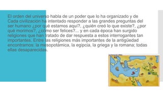 El orden del universo habla de un poder que lo ha organizado y de
Cada civilización ha intentado responder a las grandes preguntas del
ser humano ¿por qué estamos aquí?, ¿quién creó lo que existe?, ¿por
qué morimos?, ¿cómo ser felices?... y en cada época han surgido
religiones que han tratado de dar respuesta a estos interrogantes tan
importantes. Entre las religiones más importantes de la antigüedad
encontramos: la mesopotámica, la egipcia, la griega y la romana; todas
ellas desaparecidas.
 