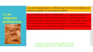 2. Las
religiones
prehistóricas.
Los restos arqueológicos, confirman que las creencias religiosas ya
estaban arraigadas en los primeros hombres.
En el Paleolítico superior (35000-8000 a. C.) aparecen indicios de
comportamientos religiosos: enterramientos y pinturas rupestres.
Daban a la muerte un sentido transcendente. En los cultos funerarios
solía enterrarse al cadáver con los enseres y atributos de los que
había gozado en vida. El difunto podría contar con sus prendas mas
queridas en su nueva vida en el más allá.
Escena de caza. Cueva de los caballos en Tiring
(Castellón, España). Entre el 3000 y el 6000 a. C.
 