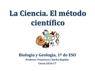 La Ciencia. El método
científico
Biología y Geología, 1º de ESO
Profesor: Francisco J. Barba Regidor
Curso 2016-17
 