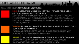 CURSO ARQUITECTURA IMI- Arq. Osmany Abel García Fuentes - Arq. Yoandy Rizo Fiallo -
TEMA: LUZ Y COLOR. PSICOLOGIA DE LOS COLORES
ROJO: SANGRE, PASION, VIOLENCIA, ACTIVIDAD, IMPULSO, ACCION. ES EL
COLOR DEL MOVIMIENTO Y LA VITALIDAD.
AUMENTA LA TENSION MUSCULAR, ACTIVA LA RESPIRACION, ESTIMULA LA
PRESION ARTERIAL Y ES EL MAS ADECUADO PARA PERSONAS RETRAIDAS, DE
VIDA INTERIOR Y CON REFLLEJOS LENTOS. EN EXCESO PROVOCA ANSIEDAD,
AGITACION, TENSION.
NARANJA: ENTUSIASMO, ARDOR, INCANDESCENCIA, EUFORIA. USO EN ZONAS
DE OSIO Y ENTRETENIMIENTO.
FACILITA LA DIGESTION, MEZCLADO CON BLANCO TIENE CUALIDAD MUY
SENSUAL. EN EXCESO AUMENTA LA ANSIEDAD.
AMARILLO: SOL, PODER, ARROGANCIA, ALEGRIA, BUEN HUMOR Y VOLUNTAD.
ESTIMULANTE DE LOS CENTROS NERVIOSOS. EN EXCESO PRODUCE
AGOTAMIENTO, GENERA DEMASIADA ACTIVIDAD MENTAL.
 