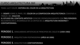 CURSO ARQUITECTURA IMI- Arq. Osmany Abel García Fuentes - Arq. Yoandy Rizo Fiallo -
TEMA: LUZ Y COLOR. HISTORIA DEL COLOR EN LA ARQUITECTURA
EL DEBATE SOBRE EL PAPEL DEL COLOR EN LA COMPOSICION ARQUITECTONICA COMIENZA A
FINALES DEL SIGLO XIX .
EL ESTUDIO DEL CONTEXTO ARTISTICO COINCIDE CRONOLOGICAMENTE CON TRES PERIODOS
RELEVANTES EN EL DESARROLLO DE LA CRITICA DE LA ARQUITECTURA MODERNA Y
CONTEMPORANEA.
PERIODO 1. VANGUARDIAS ARTISTICAS DE PRINCIPIOS DEL SIGLO XX (1920-1960)
PERIODO 2. ARQUITECTURA POSTMODERNA (AÑOS 60-2000)
PERIODO 3. ARQUITECTURA CONTEMPORANEA
 
