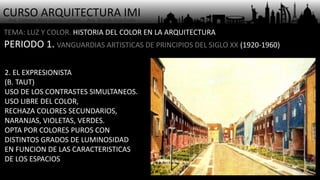 CURSO ARQUITECTURA IMI- Arq. Osmany Abel García Fuentes - Arq. Yoandy Rizo Fiallo -
TEMA: LUZ Y COLOR. HISTORIA DEL COLOR EN LA ARQUITECTURA
PERIODO 1. VANGUARDIAS ARTISTICAS DE PRINCIPIOS DEL SIGLO XX (1920-1960)
2. EL EXPRESIONISTA
(B. TAUT)
USO DE LOS CONTRASTES SIMULTANEOS.
USO LIBRE DEL COLOR,
RECHAZA COLORES SECUNDARIOS,
NARANJAS, VIOLETAS, VERDES.
OPTA POR COLORES PUROS CON
DISTINTOS GRADOS DE LUMINOSIDAD
EN FUNCION DE LAS CARACTERISTICAS
DE LOS ESPACIOS
 