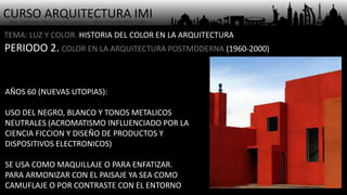 CURSO ARQUITECTURA IMI- Arq. Osmany Abel García Fuentes - Arq. Yoandy Rizo Fiallo -
TEMA: LUZ Y COLOR. HISTORIA DEL COLOR EN LA ARQUITECTURA
PERIODO 2. COLOR EN LA ARQUITECTURA POSTMODERNA (1960-2000)
AÑOS 60 (NUEVAS UTOPIAS):
USO DEL NEGRO, BLANCO Y TONOS METALICOS
NEUTRALES (ACROMATISMO INFLUENCIADO POR LA
CIENCIA FICCION Y DISEÑO DE PRODUCTOS Y
DISPOSITIVOS ELECTRONICOS)
SE USA COMO MAQUILLAJE O PARA ENFATIZAR.
PARA ARMONIZAR CON EL PAISAJE YA SEA COMO
CAMUFLAJE O POR CONTRASTE CON EL ENTORNO
 