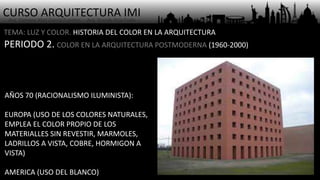 CURSO ARQUITECTURA IMI- Arq. Osmany Abel García Fuentes - Arq. Yoandy Rizo Fiallo -
TEMA: LUZ Y COLOR. HISTORIA DEL COLOR EN LA ARQUITECTURA
PERIODO 2. COLOR EN LA ARQUITECTURA POSTMODERNA (1960-2000)
AÑOS 70 (RACIONALISMO ILUMINISTA):
EUROPA (USO DE LOS COLORES NATURALES,
EMPLEA EL COLOR PROPIO DE LOS
MATERIALLES SIN REVESTIR, MARMOLES,
LADRILLOS A VISTA, COBRE, HORMIGON A
VISTA)
AMERICA (USO DEL BLANCO)
 