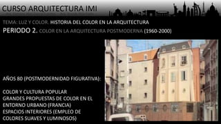CURSO ARQUITECTURA IMI- Arq. Osmany Abel García Fuentes - Arq. Yoandy Rizo Fiallo -
TEMA: LUZ Y COLOR. HISTORIA DEL COLOR EN LA ARQUITECTURA
PERIODO 2. COLOR EN LA ARQUITECTURA POSTMODERNA (1960-2000)
AÑOS 80 (POSTMODERNIDAD FIGURATIVA):
COLOR Y CULTURA POPULAR
GRANDES PROPUESTAS DE COLOR EN EL
ENTORNO URBANO (FRANCIA)
ESPACIOS INTERIORES (EMPLEO DE
COLORES SUAVES Y LUMINOSOS)
 