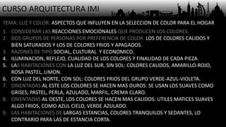 CURSO ARQUITECTURA IMI- Arq. Osmany Abel García Fuentes - Arq. Yoandy Rizo Fiallo -
TEMA: LUZ Y COLOR. ASPECTOS QUE INFLUYEN EN LA SELECCION DE COLOR PARA EL HOGAR
1. CONSIDERAR LAS REACCIONES EMOCIONALES QUE PRODUCEN LOS COLORES.
2. DOS GRUPOS DE PERSONAS POR PREFERENCIA DE COLOR. LOS DE COLORES CALIDOS Y
BIEN SATURADOS Y LOS DE COLORES FRIOS Y APAGADOS.
3. RAZONES DE TIPO SOCIAL, CULTURAL Y ECONOMICO.
4. ILUMINACION, REFLEJO, CUALIDAD DE LOS COLORES Y FINALIDAD DE CADA PIEZA.
5. LAS HABITACIONES CON LA LUZ DEL SUR, SIN SOL: COLORES CALIDOS, AMARILLO-ROJO,
ROSA PASTEL, LIMON.
6. CON LUZ DEL NORTE, CON SOL: COLORES FRIOS DEL GRUPO VERDE-AZUL-VIOLETA.
7. ORIENTADAS AL ESTE LOS COLORES SE HACEN MAS DUROS: SE USAN LOS SUAVES COMO
GRISES, PASTEL, PERLA, AZULADO, MARFIL, CREMA CLARO.
8. ORIENTADAS AL OESTE, LOS COLORES SE HACEN MAS CALIDOS: UTILES MATICES SUAVES
ALGO FRIOS, COMO AZUL CIELO, VERDE AZULADO.
9. LAS HABITACIONES DE LARGAS ESTANCIAS, COLORES TRANQUILOS Y SEDANTES, LO
CONTRARIO PARA LAS DE ESTANCIA CORTA.
 