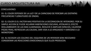 CURSO ARQUITECTURA IMI- Arq. Osmany Abel García Fuentes - Arq. Yoandy Rizo Fiallo -
CONCLUSIONES
01- EL COLOR DEPENDE DE LA LUZ Y DE LA CAPACIDAD DE PERCIBIR LAS DISTINTAS
FRECUENCIAS Y LONGITUDES DE ONDAS.
02- EL COLOR ES EL FACTOR MAS POSITIVO EN LA DECORACION DE INTERIORES. POR SU
SIMPLE ACCION SE PUEDE ACLARAR HABITACIONES OSCURAS, ATENUAR EL EFECTO
DESLUMBRANTE DE LAS MAS ILUMINADAS, REDUCIR O AMPLIAR ESPACIOS, CALENTAR
PIEZAS FRIAS, REFRESCAR LAS CALIDAS, DAR VIDA A LO APAGADOO Y VARIEDAD A LO
MONOTONO.
03- AL ESCOGER LOS COLORES DEL ESQUEMA DE UN INTERIOR SERA NECESARIO
CONSIDERAR LAS REACCIONES EMOCIONALES QUE ELLOS PRODUCEN.
 