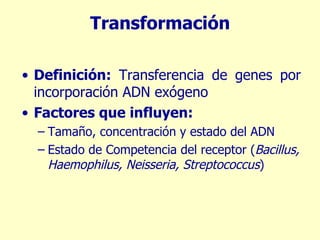 Transformación Definición:  Transferencia de genes por incorporación ADN exógeno Factores que influyen: Tamaño, concentración y estado del ADN Estado de Competencia del receptor ( Bacillus, Haemophilus, Neisseria, Streptococcus ) 