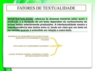 INTERTEXTUALIDADE: refere-se às diversas maneiras pelas quais a
produção e a recepção de um texto dependem do conhecimento do
outros textos anteriormente produzidos. A intertextualidade mostra a
interdependência dos textos entre si, tendo em vista que um texto só
faz sentido quando é entendido em relação a outro texto.
FATORES DE TEXTUALIDADE
 
