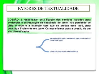 COESÃO: é responsável pela ligação dos sentidos isolados para
evidenciar a estruturação da sequência do texto, não perdendo de
vista o todo e a intenção com que se produz esse todo, para
constituir finalmente um texto. Os mecanismos para a coesão de um
são diversificados.
FATORES DE TEXTUALIDADE
 