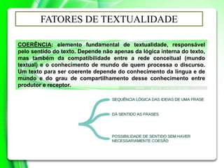 COERÊNCIA: elemento fundamental de textualidade, responsável
pelo sentido do texto. Depende não apenas da lógica interna do texto,
mas também da compatibilidade entre a rede conceitual (mundo
textual) e o conhecimento de mundo de quem processa o discurso.
Um texto para ser coerente depende do conhecimento da língua e de
mundo e do grau de compartilhamento desse conhecimento entre
produtor e receptor.
FATORES DE TEXTUALIDADE
 