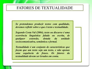 Se pretendemos produzir textos com qualidade,
devemos refletir sobre o que é texto e textualidade.
Segundo Costa Val (2004), texto ou discurso é uma
ocorrência linguística falada ou escrita, de
qualquer extensão, dotada da unidade
sociocomunicativa, semântica e formal.
Textualidade é um conjunto de características que
fazem que um texto seja um texto, e não apenas
uma sequência de frases. Os fatores da
textualidade devem ser levados em conta.
FATORES DE TEXTUALIDADE
 
