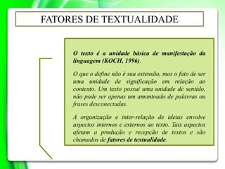 O texto é a unidade básica de manifestação da
linguagem (KOCH, 1996).
O que o define não é sua extensão, mas o fato de ser
uma unidade de significação em relação ao
contexto. Um texto possui uma unidade de sentido,
não pode ser apenas um amontoado de palavras ou
frases desconectadas.
A organização e inter-relação de ideias envolve
aspectos internos e externos ao texto. Tais aspectos
afetam a produção e recepção de textos e são
chamados de fatores de textualidade.
FATORES DE TEXTUALIDADE
 