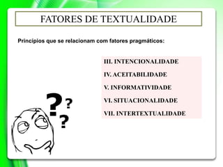 III. INTENCIONALIDADE
IV. ACEITABILIDADE
V. INFORMATIVIDADE
VI. SITUACIONALIDADE
VII. INTERTEXTUALIDADE
FATORES DE TEXTUALIDADE
Princípios que se relacionam com fatores pragmáticos:
 