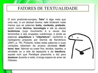 O som protoindo-europeu Teks* é algo mais que
uma raiz, é um abissal rizoma: dele brotaram nada
menos que as palavras texto, contexto, pretexto,
assim como técnica, tecnologia e até as placas
tectônicas (cujo movimento é a causa dos
terremotos e das erupções vulcânicas), e ainda as
palavras arquitetura e “cibertetura”, conforme o
neologismo proposto por Derrick de Kerckhove
(2001, p. 70). Portanto, todas estas palavras e suas
variações rebentam da arcaica atividade têxtil:
tecer, tear, fabricar ou coser fios, tecidos, tapetes, a
atividade ou a arte da tapeçaria e da tessitura,
aquela com que Penélope preenchia o dia para
destecer durante a noite, à longa espera do amor de
Odisseu.
FATORES DE TEXTUALIDADE
 