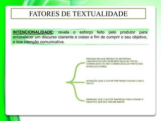 INTENCIONALIDADE: revela o esforço feito pelo produtor para
estabelecer um discurso coerente e coeso a fim de cumprir o seu objetivo,
a sua intenção comunicativa.
FATORES DE TEXTUALIDADE
 