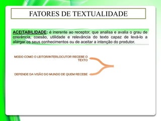 ACEITABILIDADE: é inerente ao receptor, que analisa e avalia o grau de
coerência, coesão, utilidade e relevância do texto capaz de levá-lo a
alargar os seus conhecimentos ou de aceitar a intenção do produtor.
FATORES DE TEXTUALIDADE
 