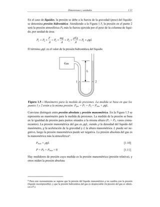 Dimensiones y unidades 1.11
En el caso de líquidos, la presión se debe a la fuerza de la gravedad (peso) del líquido:
se denomina presión hidrostática. Atendiendo a la Figura 1.5, la presión en el punto 2
será la presión atmosférica P0 más la fuerza ejercida por el peso de la columna de líqui-
do, por unidad de área:
gLP
A
Vg
P
A
mg
P
A
F
PP ρ
ρ
+=+=+=+= 00002
El término ρgL es el valor de la presión hidrostática del líquido.
L
Gas
1 2
Figura 1.5 - Manómetro para la medida de presiones. La medida se basa en que los
puntos 1 y 2 están a la misma presión: Pgas = P1 = P2 = Patm + ρgL.
Conviene distinguir entre presión absoluta y presión manométrica. En la Figura 1.5 se
representa un manómetro para la medida de presiones. La medida de la presión se basa
en la igualdad de presión para puntos situados a la misma altura (P1 = P2, vasos comu-
nicantes). La presión manométrica del gas es ρgL, siendo ρ la densidad del líquido del
manómetro, g la aceleración de la gravedad y L la altura manométrica. L puede ser ne-
gativo, luego la presión manométrica puede ser negativa. La presión absoluta del gas es
la manométrica más la atmosférica6:
Pman = ρgL [1.10]
P = P0 + Pman > 0 [1.11]
Hay medidores de presión cuya medida es la presión manométrica (presión relativa), y
otros miden la presión absoluta.
6 Para este razonamiento se supone que la presión del líquido manométrico ρ no cambia con la presión
(líquido incompresible), y que la presión hidrostática del gas es despreciable (la presión del gas es idénti-
ca a P1).
 