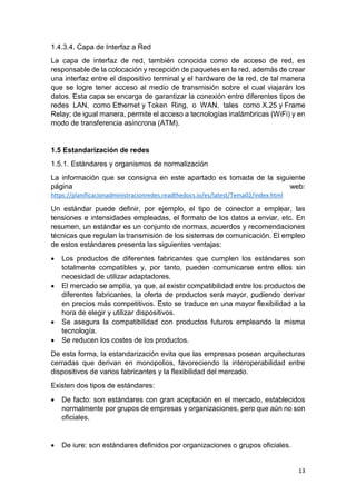 13
1.4.3.4. Capa de Interfaz a Red
La capa de interfaz de red, también conocida como de acceso de red, es
responsable de la colocación y recepción de paquetes en la red, además de crear
una interfaz entre el dispositivo terminal y el hardware de la red, de tal manera
que se logre tener acceso al medio de transmisión sobre el cual viajarán los
datos. Esta capa se encarga de garantizar la conexión entre diferentes tipos de
redes LAN, como Ethernet y Token Ring, o WAN, tales como X.25 y Frame
Relay; de igual manera, permite el acceso a tecnologías inalámbricas (WiFi) y en
modo de transferencia asíncrona (ATM).
1.5 Estandarización de redes
1.5.1. Estándares y organismos de normalización
La información que se consigna en este apartado es tomada de la siguiente
página web:
https://planificacionadministracionredes.readthedocs.io/es/latest/Tema02/index.html
Un estándar puede definir, por ejemplo, el tipo de conector a emplear, las
tensiones e intensidades empleadas, el formato de los datos a enviar, etc. En
resumen, un estándar es un conjunto de normas, acuerdos y recomendaciones
técnicas que regulan la transmisión de los sistemas de comunicación. El empleo
de estos estándares presenta las siguientes ventajas:
 Los productos de diferentes fabricantes que cumplen los estándares son
totalmente compatibles y, por tanto, pueden comunicarse entre ellos sin
necesidad de utilizar adaptadores.
 El mercado se amplía, ya que, al existir compatibilidad entre los productos de
diferentes fabricantes, la oferta de productos será mayor, pudiendo derivar
en precios más competitivos. Esto se traduce en una mayor flexibilidad a la
hora de elegir y utilizar dispositivos.
 Se asegura la compatibilidad con productos futuros empleando la misma
tecnología.
 Se reducen los costes de los productos.
De esta forma, la estandarización evita que las empresas posean arquitecturas
cerradas que derivan en monopolios, favoreciendo la interoperabilidad entre
dispositivos de varios fabricantes y la flexibilidad del mercado.
Existen dos tipos de estándares:
 De facto: son estándares con gran aceptación en el mercado, establecidos
normalmente por grupos de empresas y organizaciones, pero que aún no son
oficiales.
 De iure: son estándares definidos por organizaciones o grupos oficiales.
 